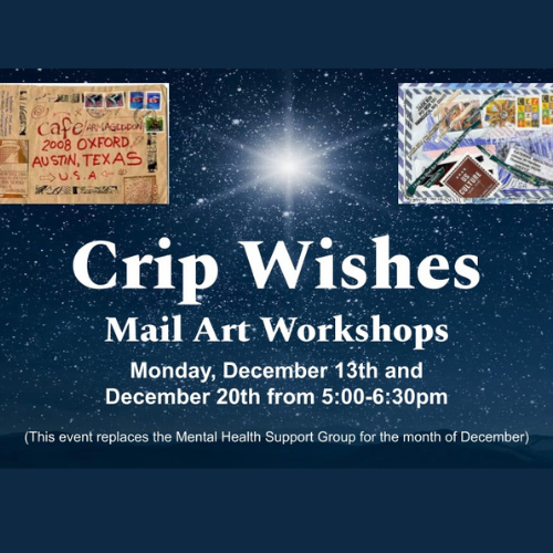 White texts reads, “Crip Wishes: Mail Art Workshops" Monday, December 13th & Monday, December 20th from 5:00-6:30pm (This event replaces the Mental Health Support Group for the month of December) on top of a dark sky full of many bright stars and one big bright star in the center of the image. There are two example images of mail art in the top two corners made from recycled envelopes, magazine clippings, and markers.