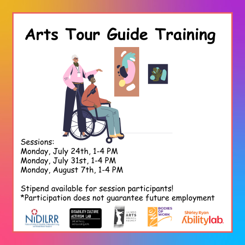 Text reads: “Arts Tour Guide Training. In three sessions, participants will learn about Access Living’s art collection and gain marketable job skills and experience*, including public speaking skills and community engagement. Sessions: Monday, July 24th, 1-4 PM; Monday, July 31st, 1-4 PM; Monday, August 7th, 1-4 PM. Stipend available for session participants! *Participation does not guarantee future employment.*” Along the top there is a multicolor graphic of two people touring an art gallery. One is a wheelchair user.