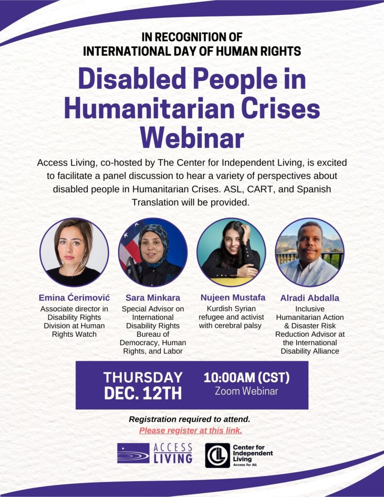 Text reads "In recognition of International Day of Human Rights - Disabled People in Humanitarian Crises Webinar. Access Living, co-hosted by The Center for Independent Living, is excited to facilitate a panel discussion to hear a variety of perspectives about disabled people in humanitarian crises. ASL, CART, and Spanish Translation will be provided."
Below are four headshots of the panelists along with their names. From left to right: "Emina Cerimovic, Associate Director in Disability Rights Division at Human Rights Watch. Sara Minkara, Special Advisor on International Disability Rights Bureaus of Democracy, Human Rights, and Labor, Nujeen Mustafa, Kurdish Syrian refugee and activist with cerebral palsy, and Alradi Abdalla, Inclusive Humanitarian Action & Disaster Risk Reduction Advisor at the International Disability Alliance."
At the bottom, more text reads, "Thursday, December 12, 10AM (CST), Zoom Webinar. Registration is required to attend."